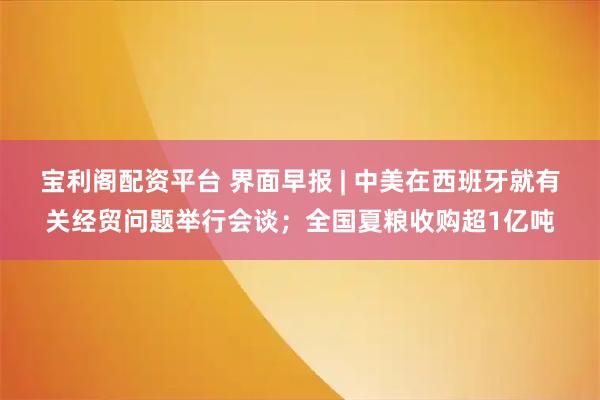 宝利阁配资平台 界面早报 | 中美在西班牙就有关经贸问题举行会谈；全国夏粮收购超1亿吨