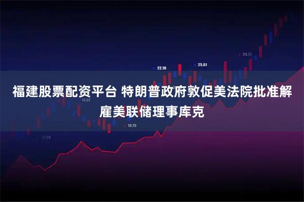 福建股票配资平台 特朗普政府敦促美法院批准解雇美联储理事库克
