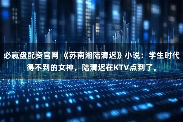 必赢盘配资官网 《苏南湘陆清迟》小说：学生时代得不到的女神，陆清迟在KTV点到了。