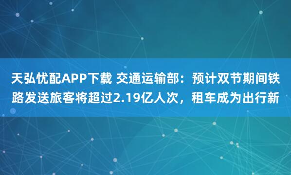天弘忧配APP下载 交通运输部：预计双节期间铁路发送旅客将超过2.19亿人次，租车成为出行新