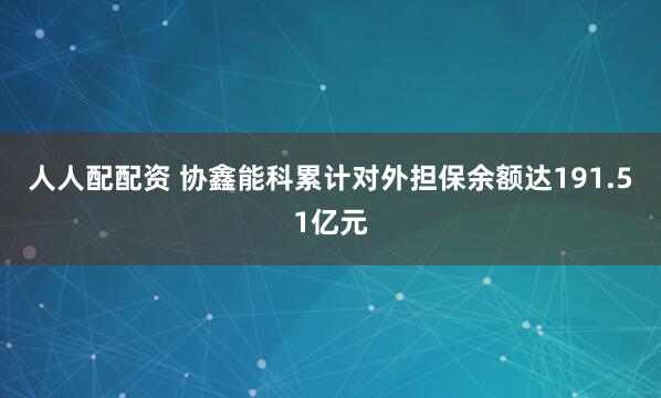 人人配配资 协鑫能科累计对外担保余额达191.51亿元