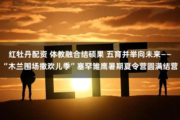 红牡丹配资 体教融合结硕果 五育并举向未来——“木兰围场撒欢儿季”塞罕雏鹰暑期夏令营圆满结营