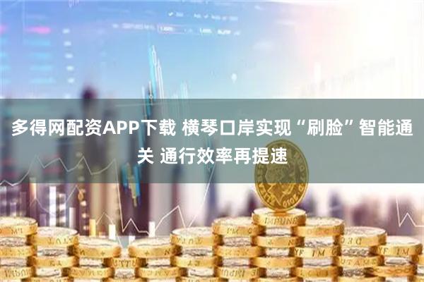多得网配资APP下载 横琴口岸实现“刷脸”智能通关 通行效率再提速