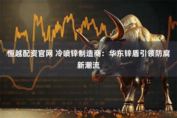 恒越配资官网 冷喷锌制造商：华东锌盾引领防腐新潮流