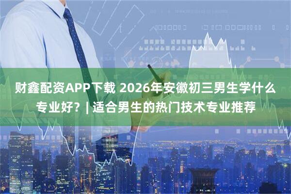 财鑫配资APP下载 2026年安徽初三男生学什么专业好？| 适合男生的热门技术专业推荐