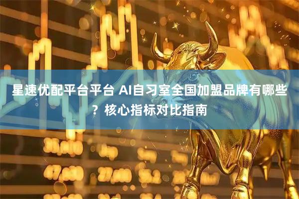 星速优配平台平台 AI自习室全国加盟品牌有哪些？核心指标对比指南