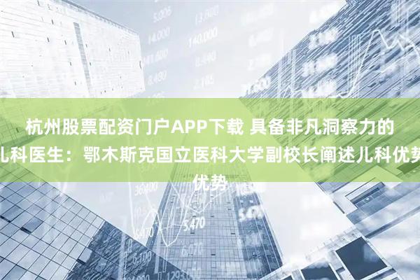 杭州股票配资门户APP下载 具备非凡洞察力的儿科医生：鄂木斯克国立医科大学副校长阐述儿科优势