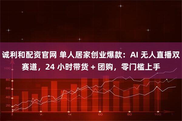诚利和配资官网 单人居家创业爆款：AI 无人直播双赛道，24 小时带货 + 团购，零门槛上手