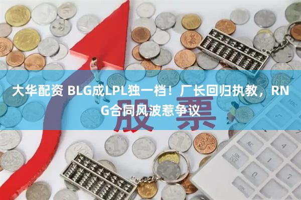 大华配资 BLG成LPL独一档！厂长回归执教，RNG合同风波惹争议