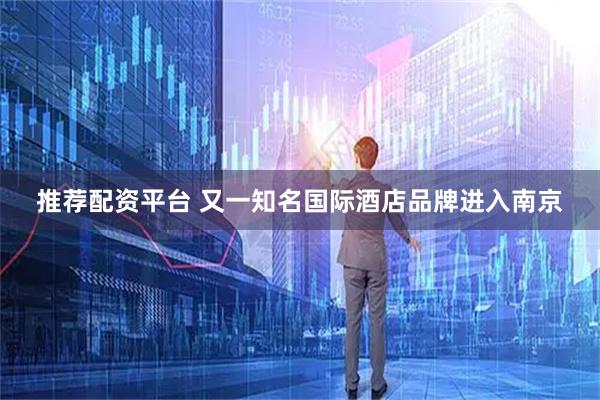 推荐配资平台 又一知名国际酒店品牌进入南京