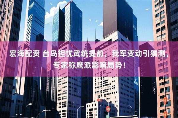 宏海配资 台岛担忧武统提前，我军变动引猜测，专家称鹰派影响局势！