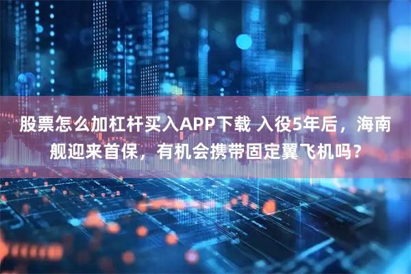 股票怎么加杠杆买入APP下载 入役5年后，海南舰迎来首保，有机会携带固定翼飞机吗？