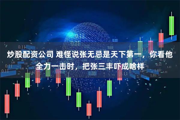 炒股配资公司 难怪说张无忌是天下第一，你看他全力一击时，把张三丰吓成啥样