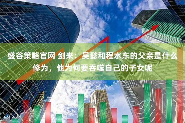 盛谷策略官网 剑来：吴懿和程水东的父亲是什么修为，他为何要吞噬自己的子女呢